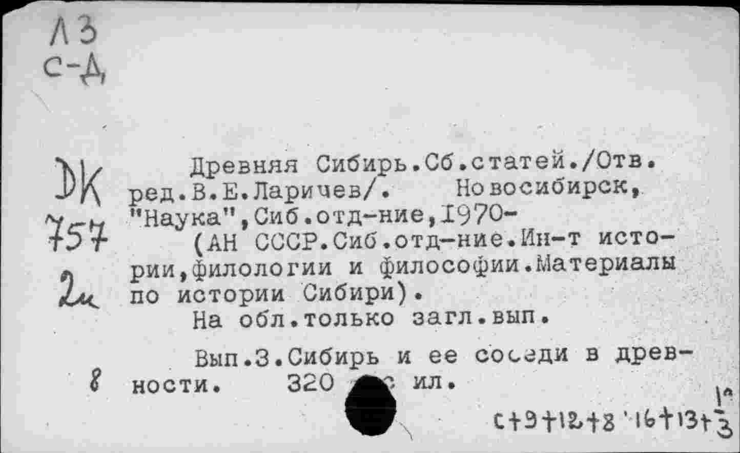 ﻿лз с-A
ЇХ
Древняя Сибирь.Сб.статей./Отв. ред.В.Е.Ларичев/. Новосибирск, •’Наука", Си б. отд-ние, 1970-
(АН СССР.Сиб.отд-ние.Ин-т истории, филологии и философии.Материалы по истории Сибири).
На обл.только загл.вып.
Вып.З.Сибирь и ее соседи в древ-% ности. 320 ил.
с+зїіиз ’